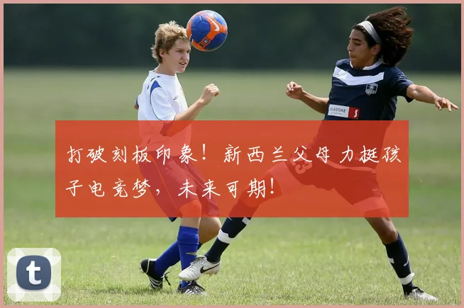打破刻板印象！新西兰父母力挺孩子电竞梦，未来可期！