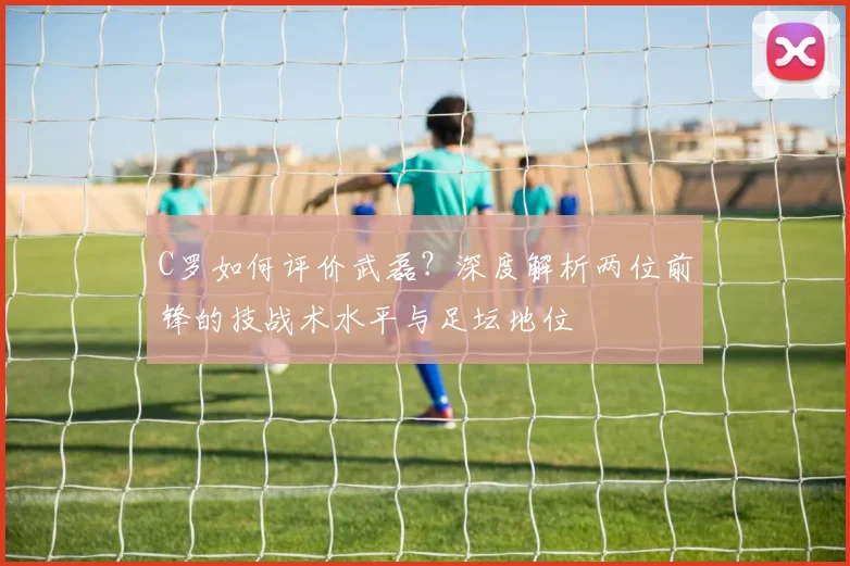 C罗如何评价武磊?深度解析两位前锋的技战术水平与足坛地位