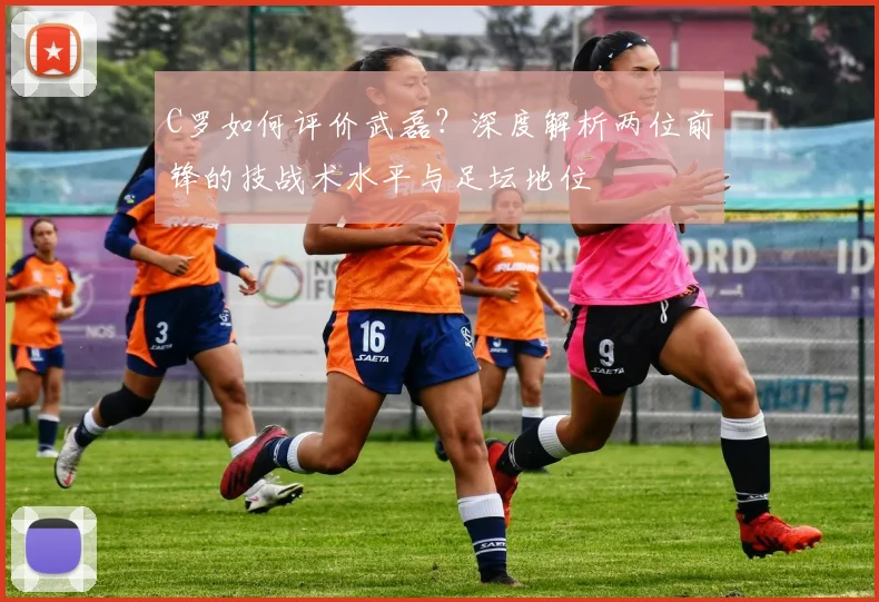 C罗如何评价武磊？深度解析两位前锋的技战术水平与足坛地位